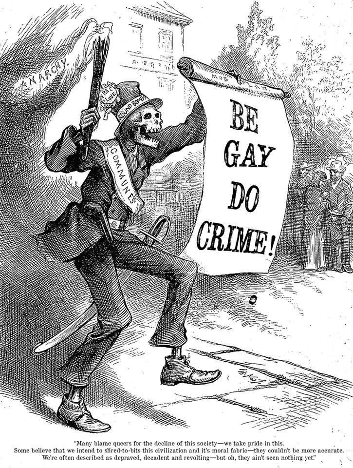 Modified version of an old right wing political cartoon. A skeleton holds a scroll that says BE GAY DO CRIME! in one hand and a lit torch in the other. The torch is labeled ANARCHY. They are wearing a sash labeled COMMUNES and a top hat labeled both FREE LOVE and ROUND BOMBS. Beneath the cartoon is printed: Many blame queers for the decline of this society---we take pride in this. Some believe we intend to shred-to-bits this civilization and it's [sic] moral fabric---they couldn't be more accurate. We're often described as depraved, decadent and revolting---but oh, they ain't seen nothing yet.