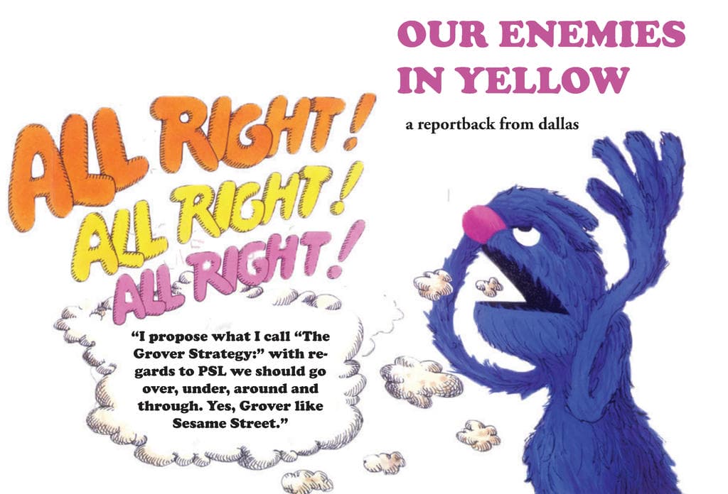 Cover: OUR ENEMIES IN YELLOW / a reportback from dallas. Shows Grover, a blue puppet from Sesame Street, saying: ALL RIGHT! ALL RIGHT! ALL "I propose what I call "The Grover Strategy:" with regards to the PSL we should go over, under, around and through. Yes, Grover like Sesame Street.